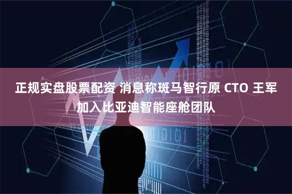 正规实盘股票配资 消息称斑马智行原 CTO 王军加入比亚迪智能座舱团队