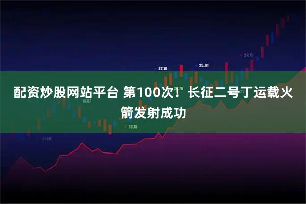 配资炒股网站平台 第100次！长征二号丁运载火箭发射成功
