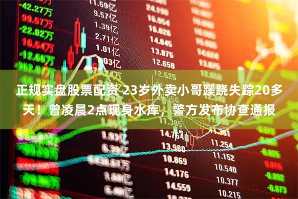 正规实盘股票配资 23岁外卖小哥蹊跷失踪20多天！曾凌晨2点现身水库，警方发布协查通报