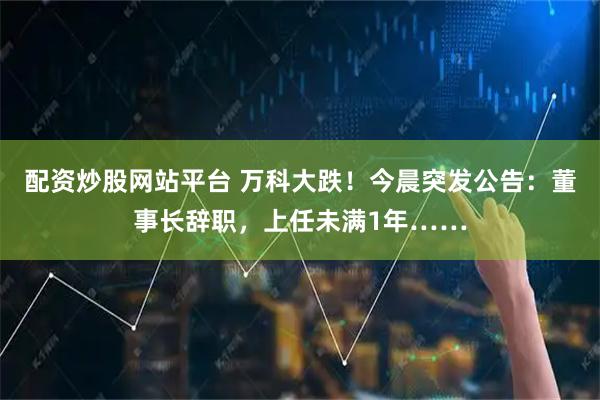 配资炒股网站平台 万科大跌！今晨突发公告：董事长辞职，上任未满1年……