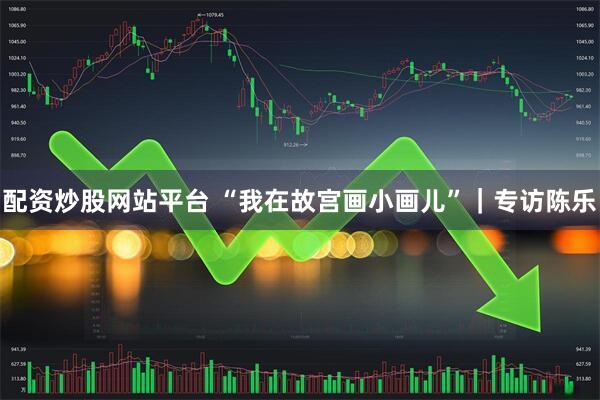 配资炒股网站平台 “我在故宫画小画儿”｜专访陈乐