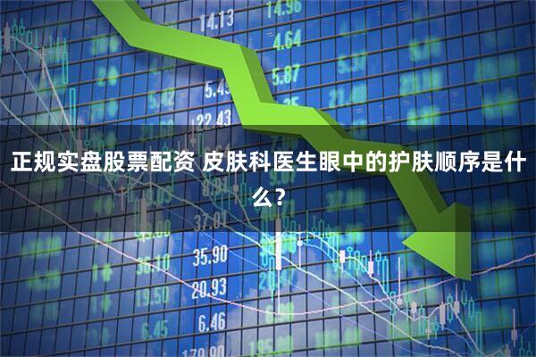 正规实盘股票配资 皮肤科医生眼中的护肤顺序是什么？