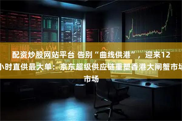 配资炒股网站平台 告别“曲线供港”，迎来12小时直供最大单：京东超级供应链重塑香港大闸蟹市场