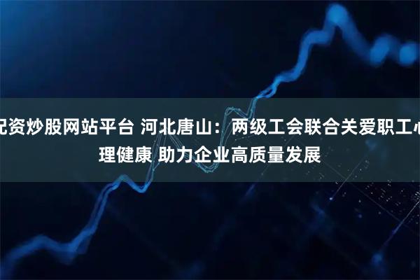 配资炒股网站平台 河北唐山：两级工会联合关爱职工心理健康 助力企业高质量发展