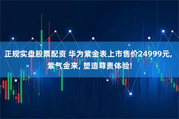 正规实盘股票配资 华为紫金表上市售价24999元, 紫气金来, 塑造尊贵体验!