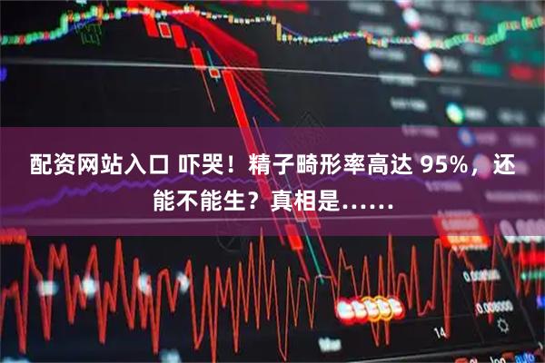 配资网站入口 吓哭！精子畸形率高达 95%，还能不能生？真相是……