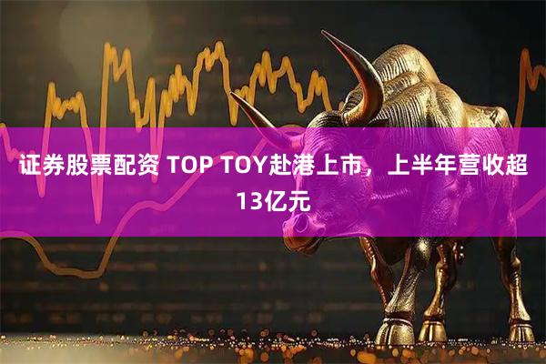 证券股票配资 TOP TOY赴港上市，上半年营收超13亿元