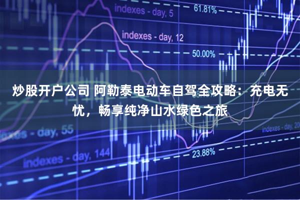 炒股开户公司 阿勒泰电动车自驾全攻略：充电无忧，畅享纯净山水绿色之旅