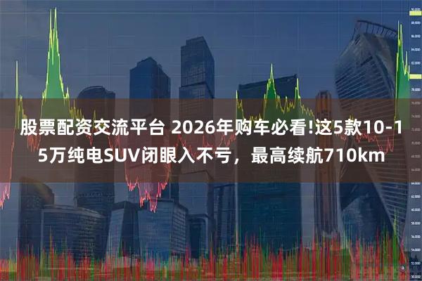 股票配资交流平台 2026年购车必看!这5款10-15万纯电SUV闭眼入不亏，最高续航710km