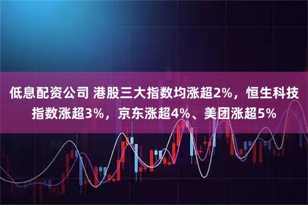 低息配资公司 港股三大指数均涨超2%，恒生科技指数涨超3%，京东涨超4%、美团涨超5%