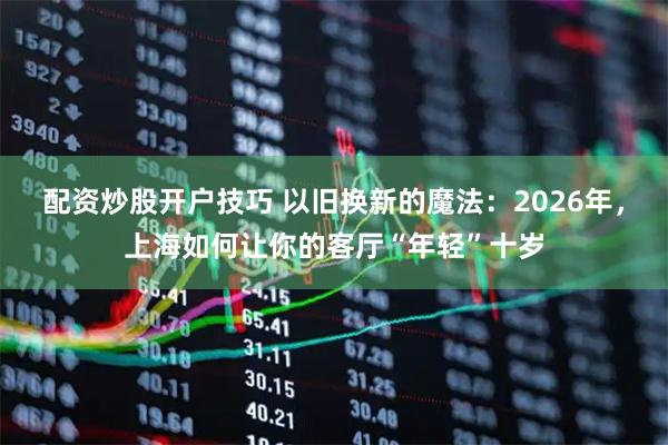 配资炒股开户技巧 以旧换新的魔法：2026年，上海如何让你的客厅“年轻”十岁
