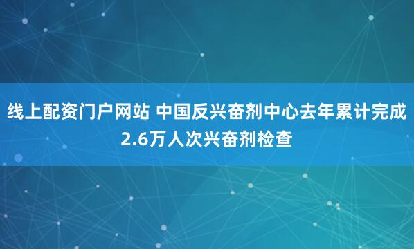 线上配资门户网站 中国反兴奋剂中心去年累计完成2.6万人次兴奋剂检查