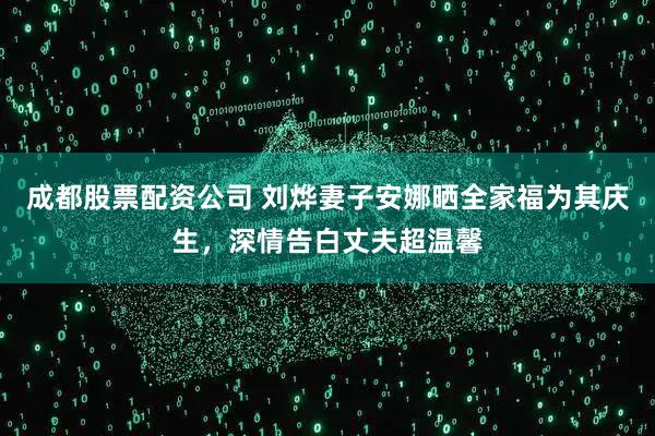成都股票配资公司 刘烨妻子安娜晒全家福为其庆生，深情告白丈夫超温馨