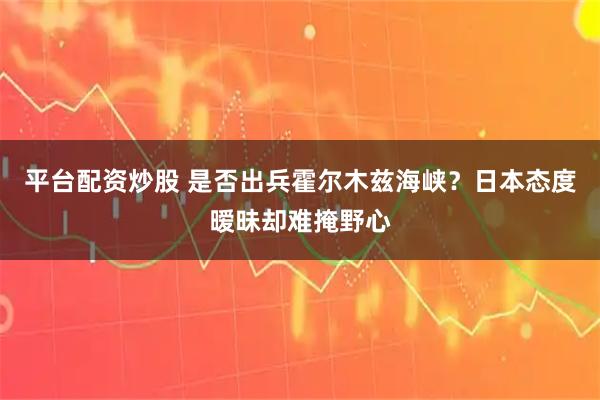 平台配资炒股 是否出兵霍尔木兹海峡？日本态度暧昧却难掩野心