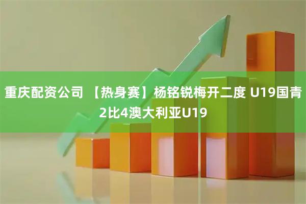 重庆配资公司 【热身赛】杨铭锐梅开二度 U19国青2比4澳大利亚U19