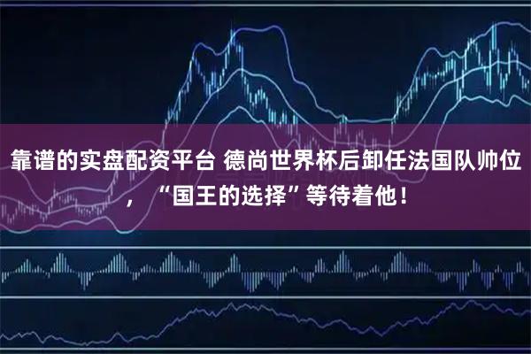 靠谱的实盘配资平台 德尚世界杯后卸任法国队帅位， “国王的选择”等待着他！