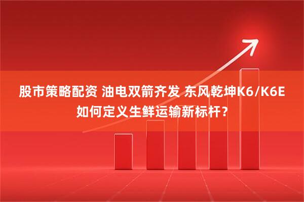股市策略配资 油电双箭齐发 东风乾坤K6/K6E如何定义生鲜运输新标杆？