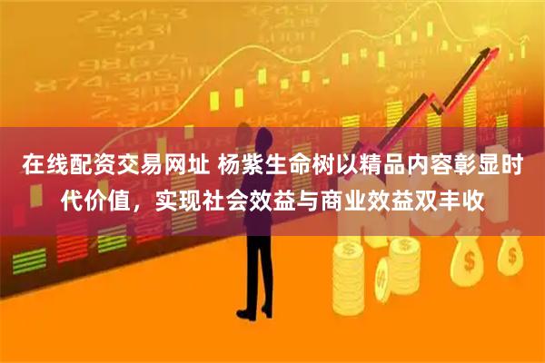 在线配资交易网址 杨紫生命树以精品内容彰显时代价值,实现社会效益与商业效益双丰收