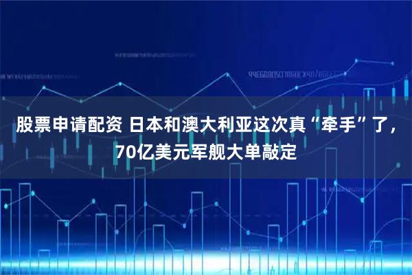 股票申请配资 日本和澳大利亚这次真“牵手”了，70亿美元军舰大单敲定