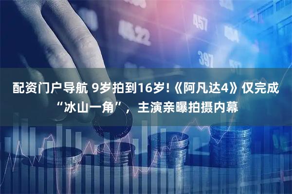 配资门户导航 9岁拍到16岁!《阿凡达4》仅完成“冰山一角”，主演亲曝拍摄内幕