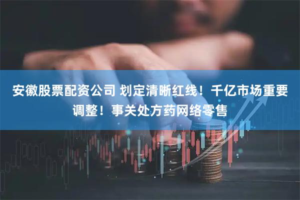 安徽股票配资公司 划定清晰红线！千亿市场重要调整！事关处方药网络零售