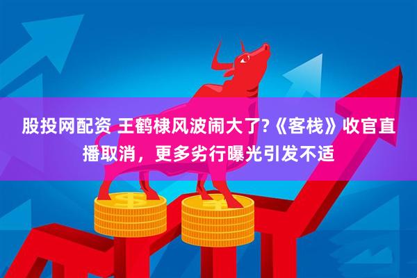 股投网配资 王鹤棣风波闹大了?《客栈》收官直播取消，更多劣行曝光引发不适