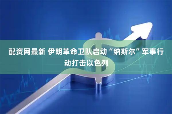 配资网最新 伊朗革命卫队启动“纳斯尔”军事行动打击以色列