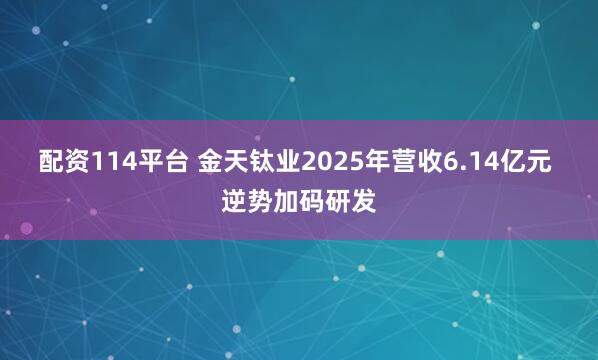 配资114平台 金天钛业2025年营收6.14亿元 逆势加码研发