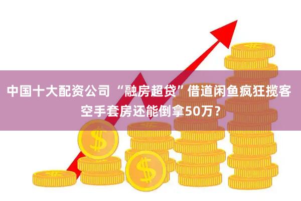 中国十大配资公司 “融房超贷”借道闲鱼疯狂揽客 空手套房还能倒拿50万？
