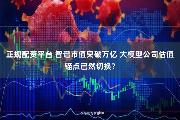 正规配资平台 智谱市值突破万亿 大模型公司估值锚点已然切换？