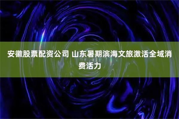 安徽股票配资公司 山东暑期滨海文旅激活全域消费活力