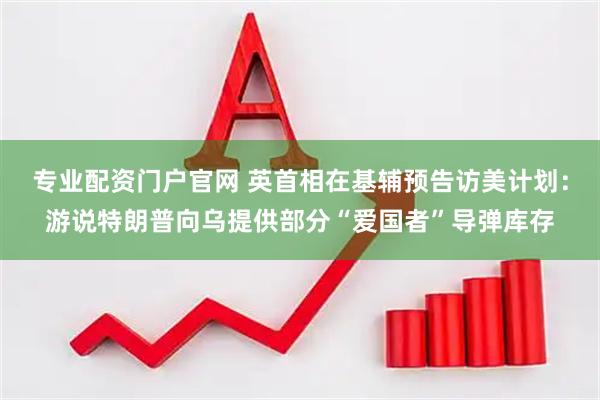 专业配资门户官网 英首相在基辅预告访美计划：游说特朗普向乌提供部分“爱国者”导弹库存