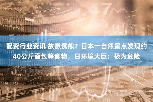 配资行业资讯 故意诱熊？日本一自然景点发现约40公斤面包等食物，日环境大臣：极为危险
