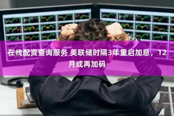 在线配资查询服务 美联储时隔3年重启加息，12月或再加码