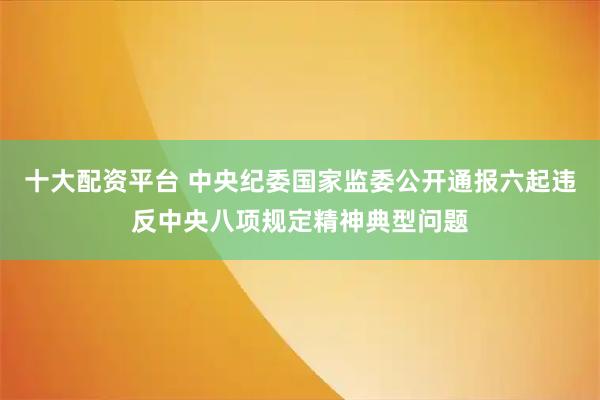 十大配资平台 中央纪委国家监委公开通报六起违反中央八项规定精神典型问题