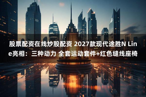 股票配资在线炒股配资 2027款现代途胜N Line亮相：三种动力 全套运动套件+红色缝线座椅