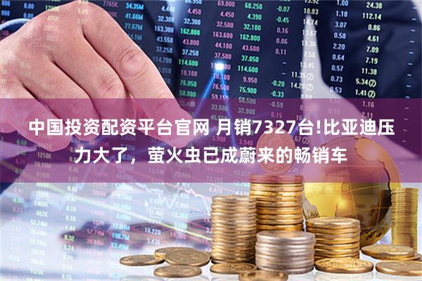 中国投资配资平台官网 月销7327台!比亚迪压力大了，萤火虫已成蔚来的畅销车