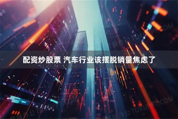 配资炒股票 汽车行业该摆脱销量焦虑了
