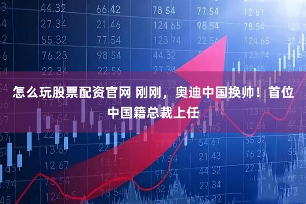 怎么玩股票配资官网 刚刚，奥迪中国换帅！首位中国籍总裁上任