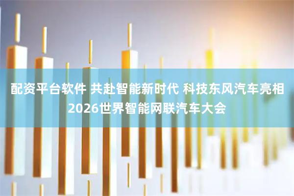 配资平台软件 共赴智能新时代 科技东风汽车亮相2026世界智能网联汽车大会